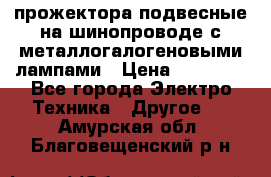 прожектора подвесные на шинопроводе с металлогалогеновыми лампами › Цена ­ 40 000 - Все города Электро-Техника » Другое   . Амурская обл.,Благовещенский р-н